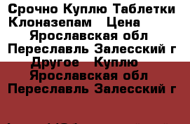 Срочно Куплю Таблетки Клоназепам › Цена ­ 300 - Ярославская обл., Переславль-Залесский г. Другое » Куплю   . Ярославская обл.,Переславль-Залесский г.